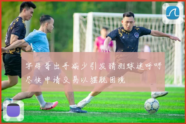 字母哥出手减少引发猜测球迷呼吁尽快申请交易以摆脱困境