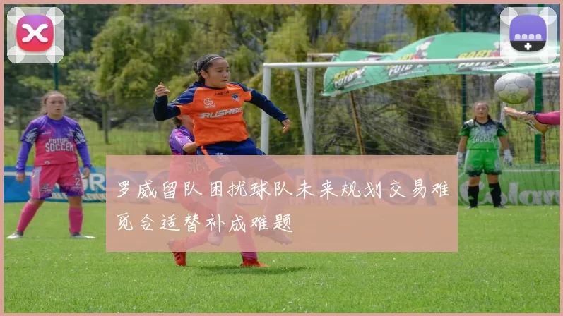 罗威留队困扰球队未来规划交易难觅合适替补成难题