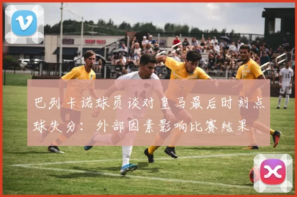 巴列卡诺球员谈对皇马最后时刻点球失分：外部因素影响比赛结果