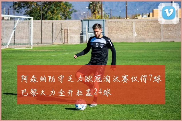 阿森纳防守乏力欧冠淘汰赛仅得7球巴黎火力全开狂轰24球