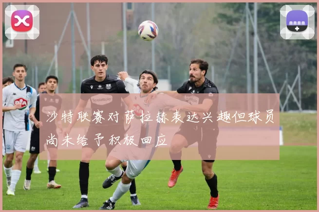 沙特联赛对萨拉赫表达兴趣但球员尚未给予积极回应