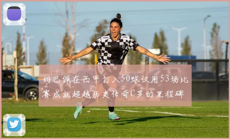 姆巴佩在西甲打入50球仅用53场比赛成就超越历史传奇C罗的里程碑