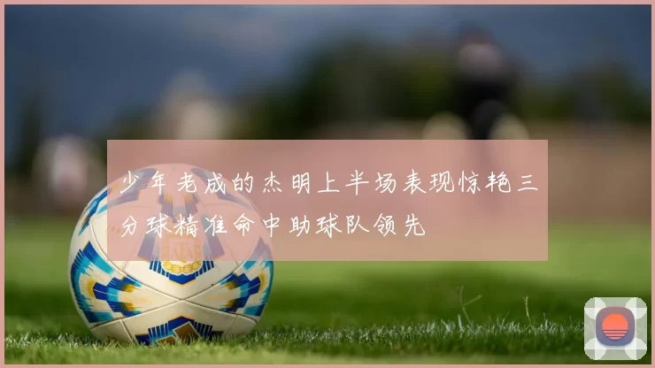 少年老成的杰明上半场表现惊艳三分球精准命中助球队领先