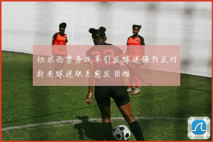 切尔西票务改革引发球迷强烈反对新老球迷联系愈发困难