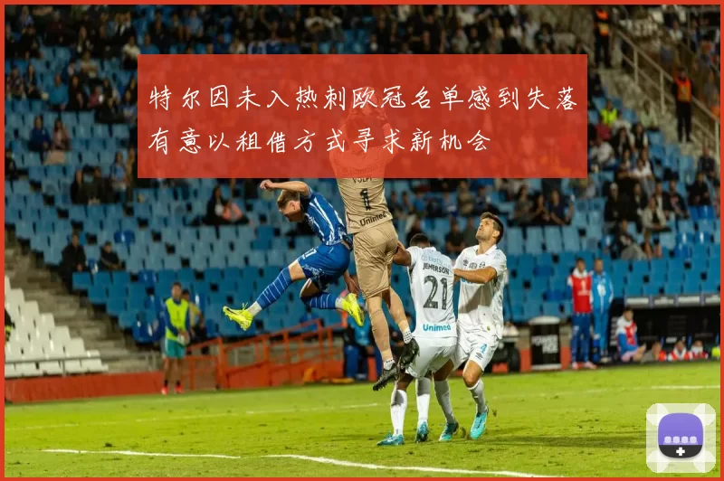 特尔因未入热刺欧冠名单感到失落有意以租借方式寻求新机会