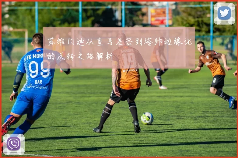 苏维门迪从皇马差签到塔帅边缘化的反转之路解析