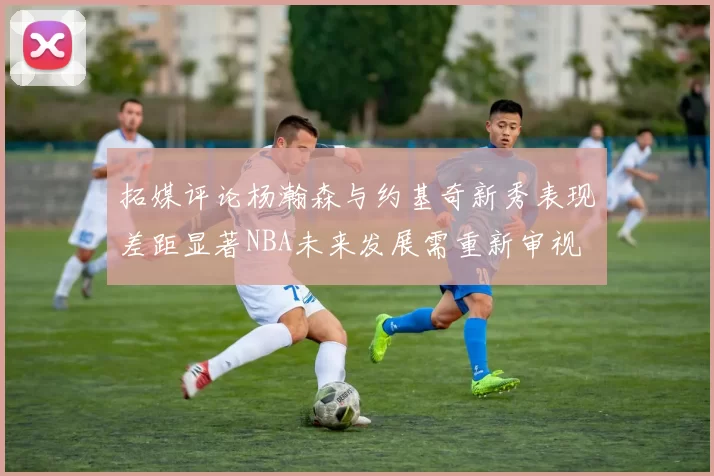 拓媒评论杨瀚森与约基奇新秀表现差距显著NBA未来发展需重新审视