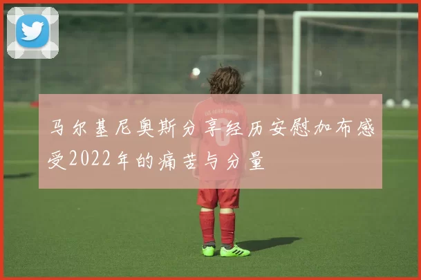 马尔基尼奥斯分享经历安慰加布感受2022年的痛苦与分量